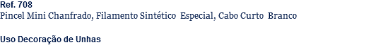 Ref. 708
Pincel Mini Chanfrado, Filamento Sintético Especial, Cabo Curto Branco Uso Decoração de Unhas
